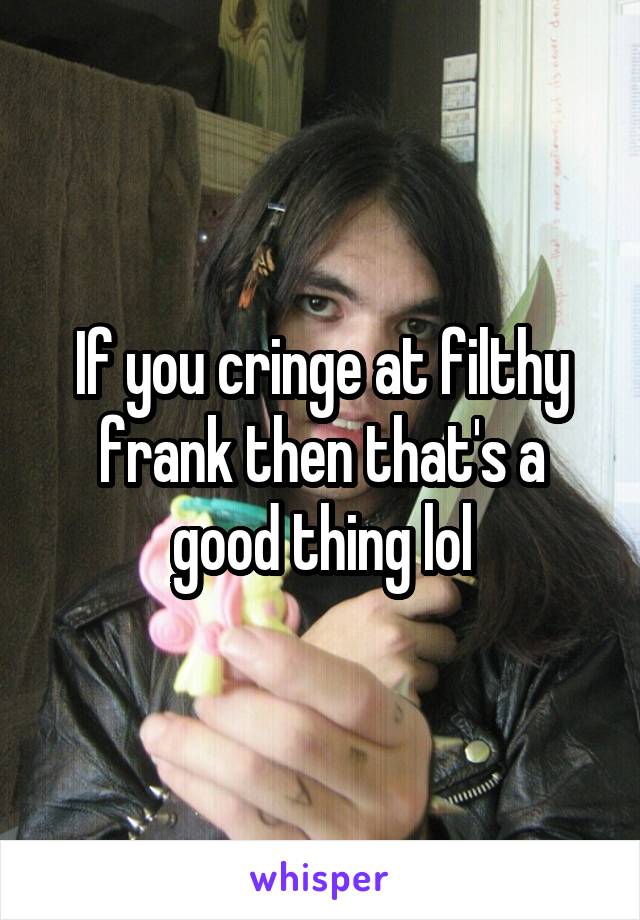 If you cringe at filthy frank then that's a good thing lol