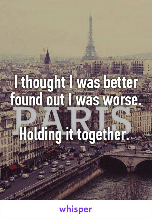 I thought I was better found out I was worse. 
Holding it together. 