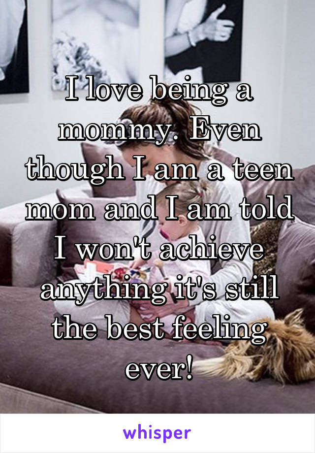 I love being a mommy. Even though I am a teen mom and I am told I won't achieve anything it's still the best feeling ever!