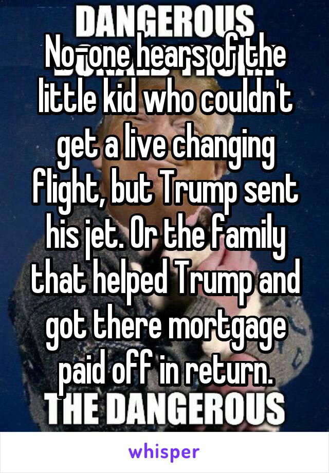 No-one hears of the little kid who couldn't get a live changing flight, but Trump sent his jet. Or the family that helped Trump and got there mortgage paid off in return.
