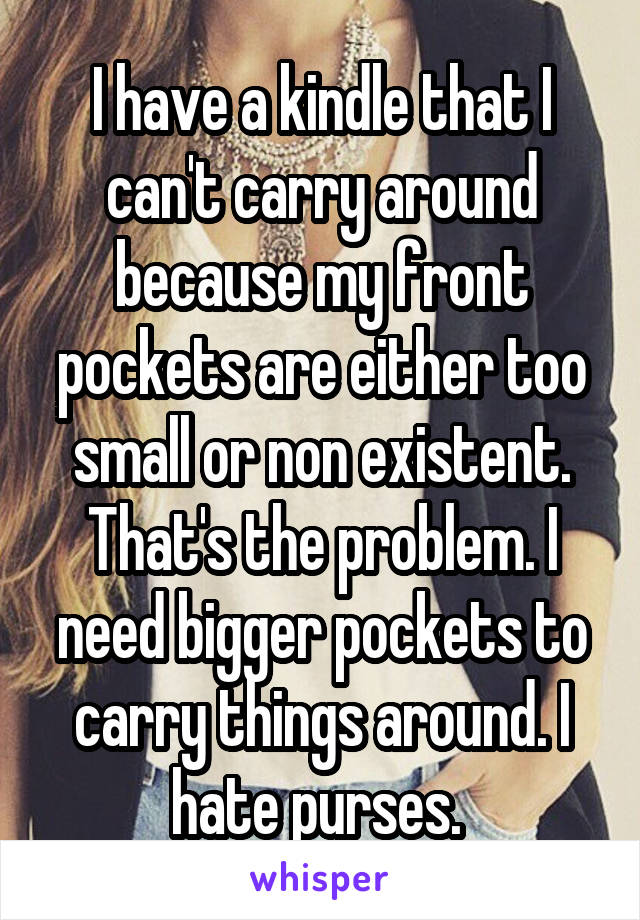 I have a kindle that I can't carry around because my front pockets are either too small or non existent. That's the problem. I need bigger pockets to carry things around. I hate purses. 