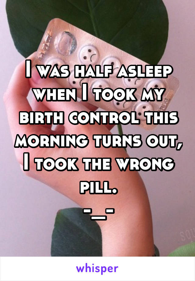 I was half asleep when I took my birth control this morning turns out, I took the wrong pill.
-_-