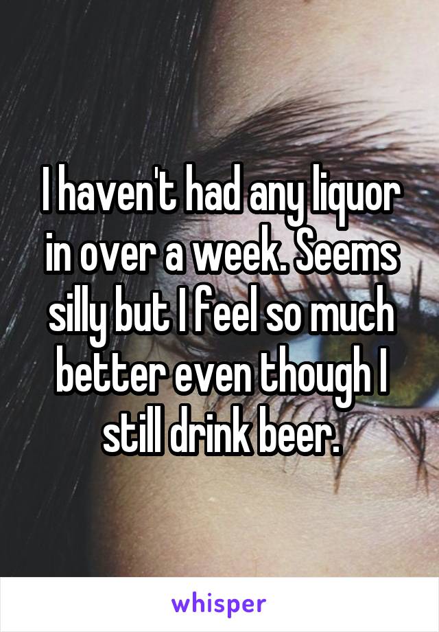 I haven't had any liquor in over a week. Seems silly but I feel so much better even though I still drink beer.