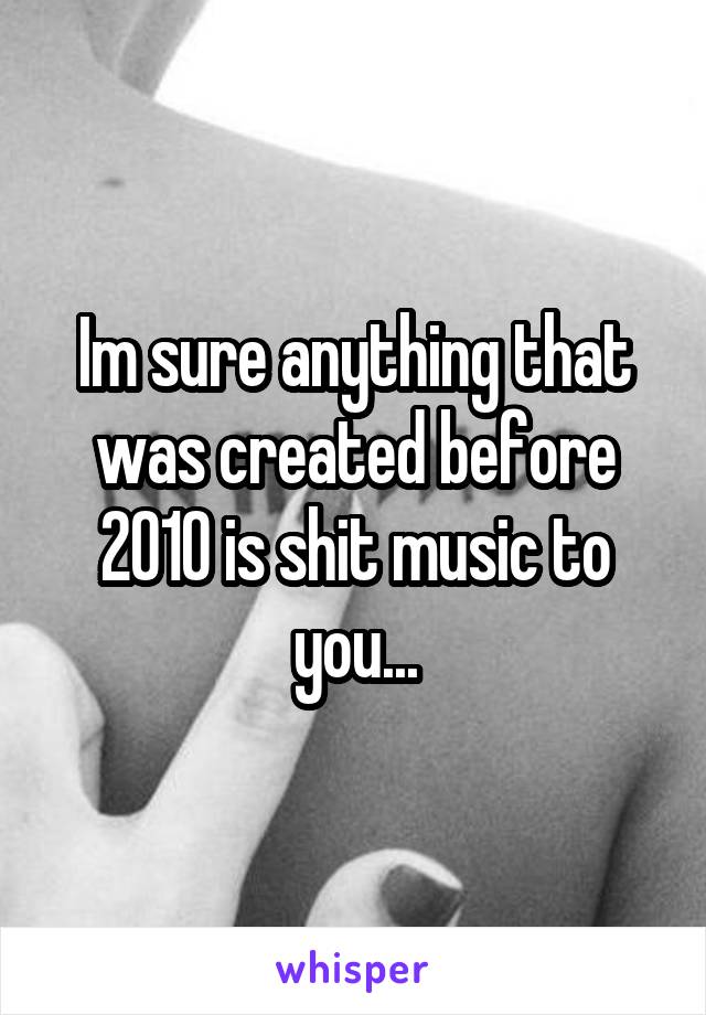 Im sure anything that was created before 2010 is shit music to you...