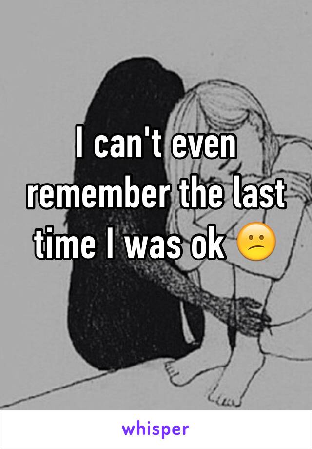 I can't even remember the last time I was ok 😕