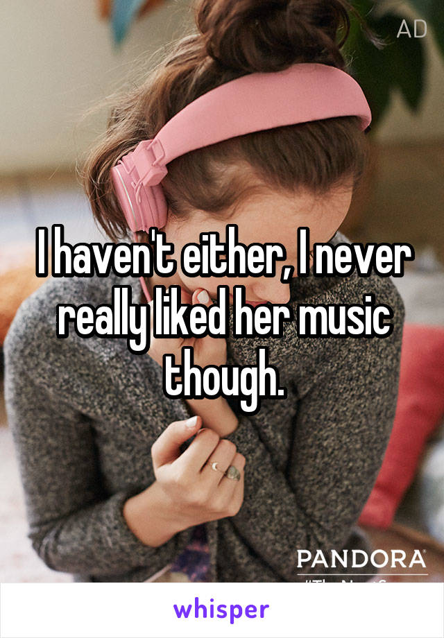 I haven't either, I never really liked her music though.