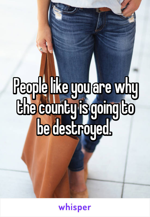 People like you are why the county is going to be destroyed. 