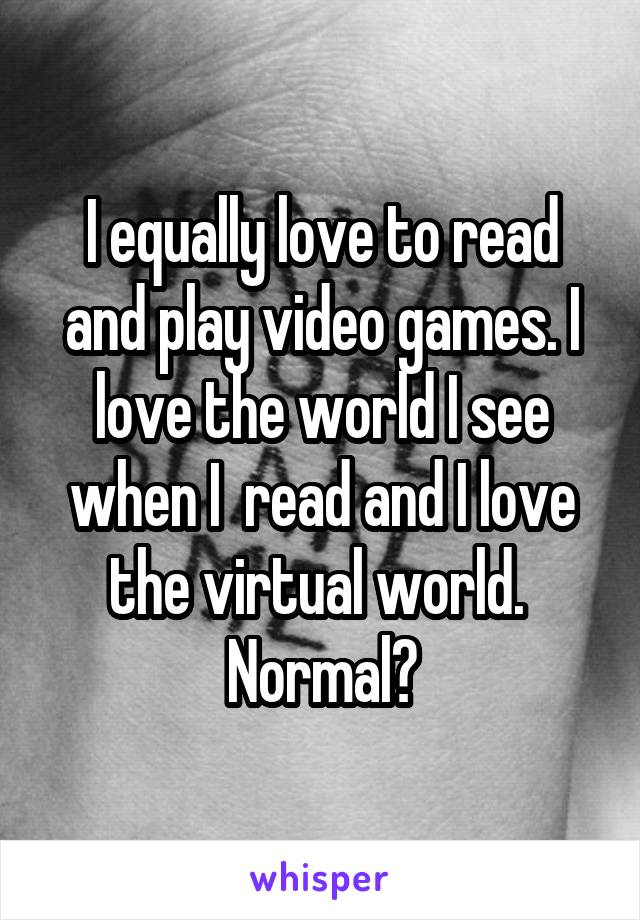 I equally love to read and play video games. I love the world I see when I  read and I love the virtual world. 
Normal?