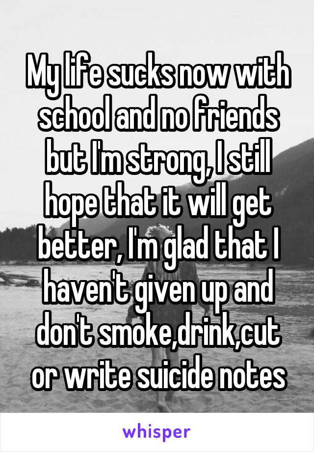 My life sucks now with school and no friends but I'm strong, I still hope that it will get better, I'm glad that I haven't given up and don't smoke,drink,cut or write suicide notes