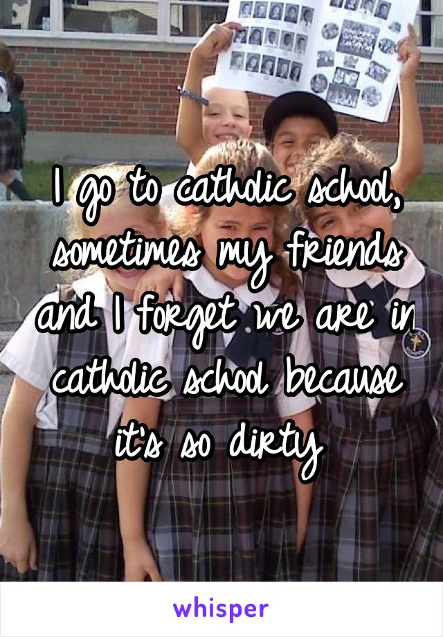 I go to catholic school, sometimes my friends and I forget we are in catholic school because it's so dirty 