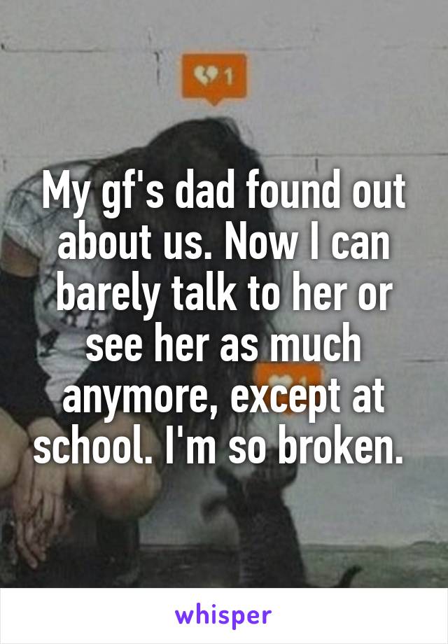 My gf's dad found out about us. Now I can barely talk to her or see her as much anymore, except at school. I'm so broken. 