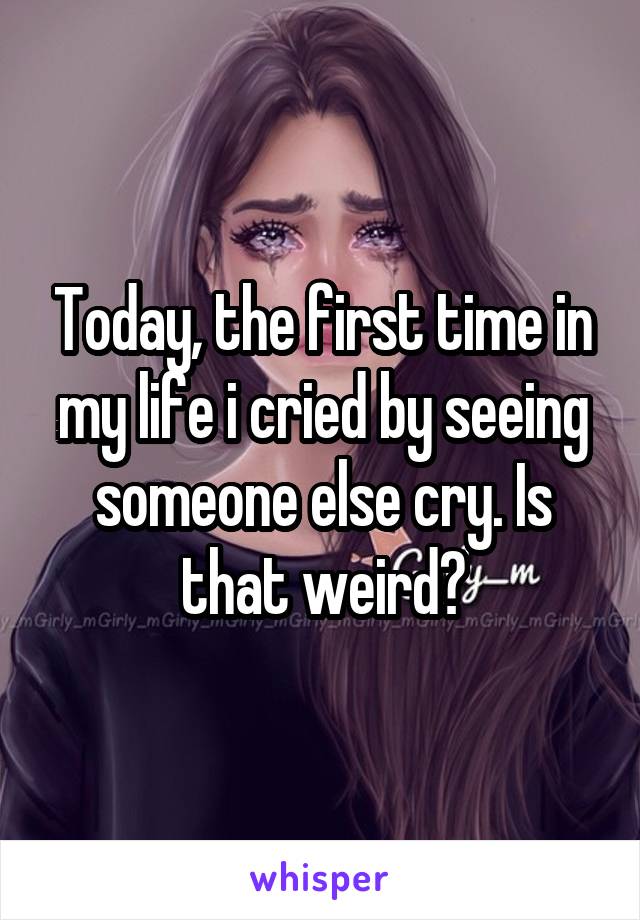 Today, the first time in my life i cried by seeing someone else cry. Is that weird?