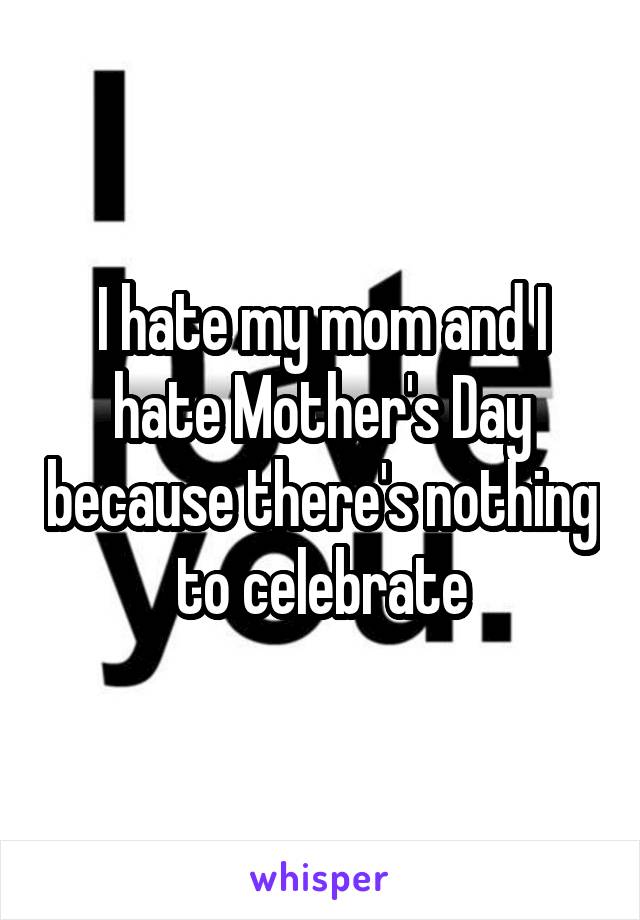 I hate my mom and I hate Mother's Day because there's nothing to celebrate