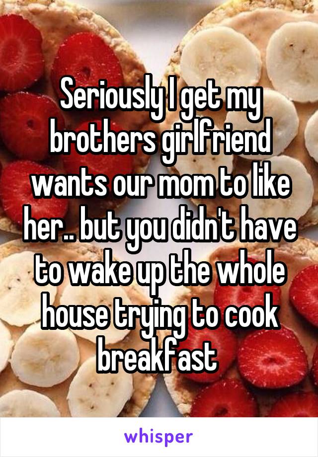 Seriously I get my brothers girlfriend wants our mom to like her.. but you didn't have to wake up the whole house trying to cook breakfast 