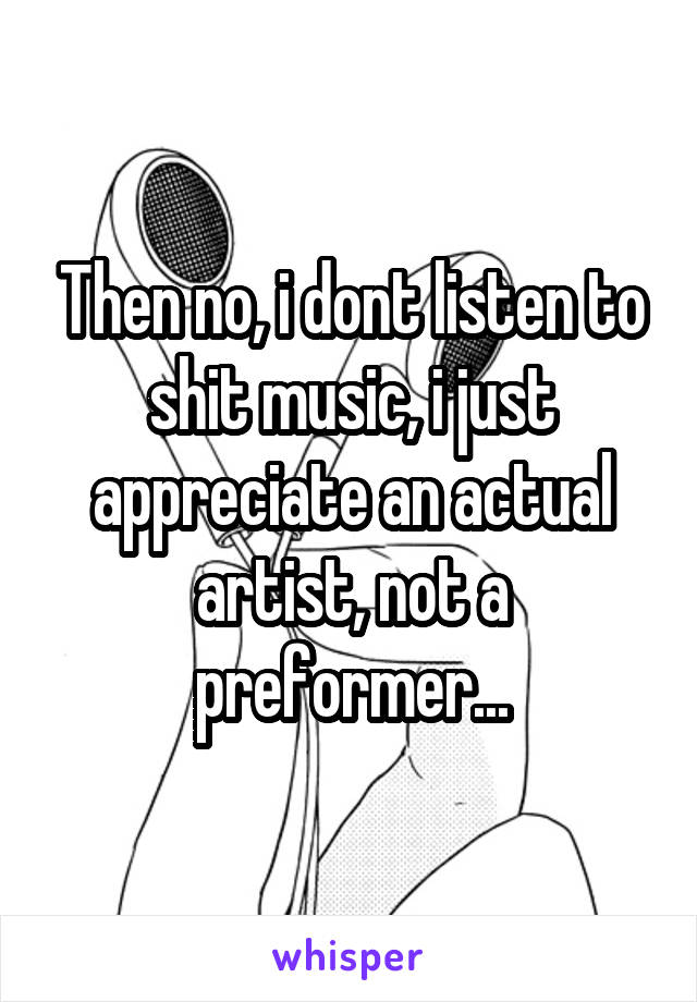 Then no, i dont listen to shit music, i just appreciate an actual artist, not a preformer...