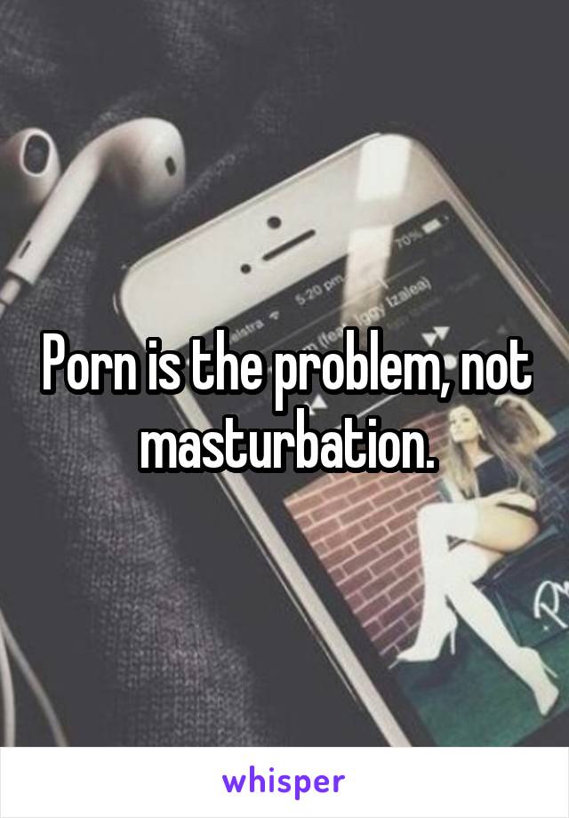 Porn is the problem, not masturbation.