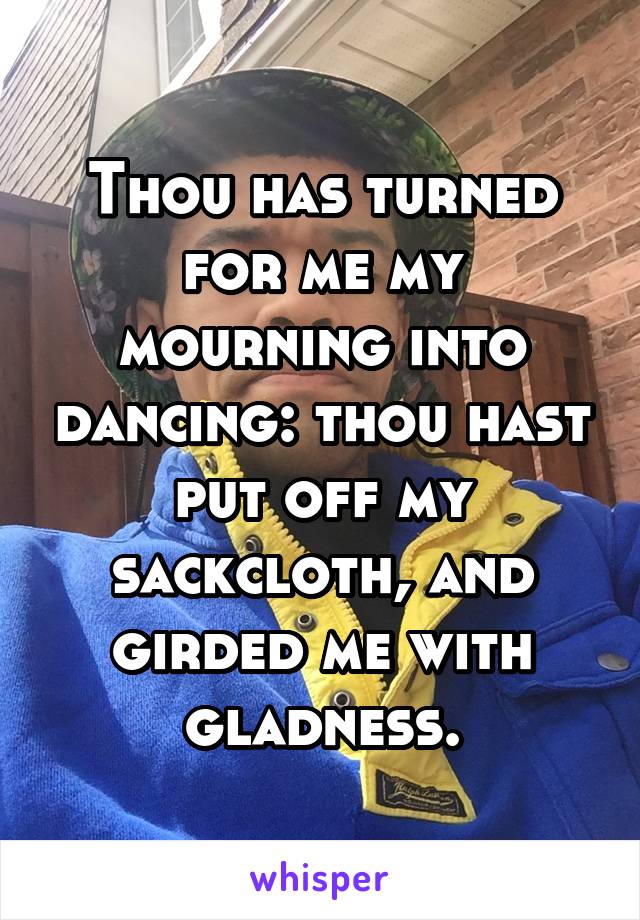 Thou has turned for me my mourning into dancing: thou hast put off my sackcloth, and girded me with gladness.