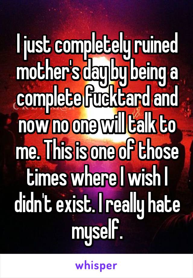 I just completely ruined mother's day by being a complete fucktard and now no one will talk to me. This is one of those times where I wish I didn't exist. I really hate myself.