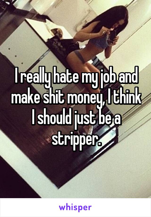 I really hate my job and make shit money, I think I should just be a stripper.