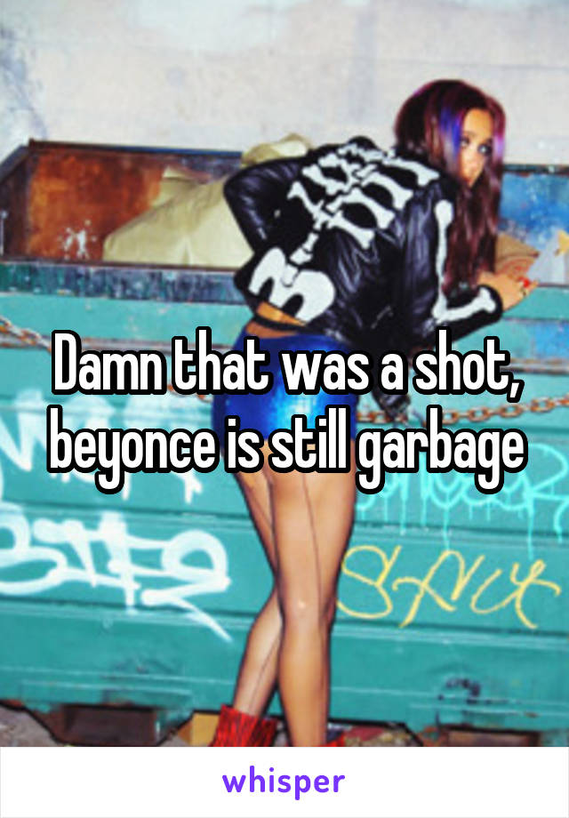 Damn that was a shot, beyonce is still garbage