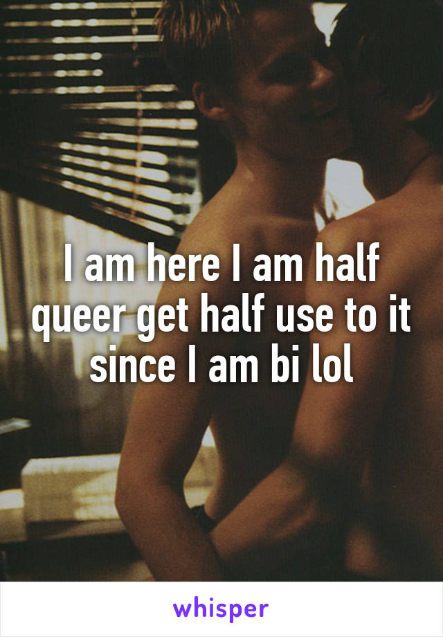 I am here I am half queer get half use to it since I am bi lol