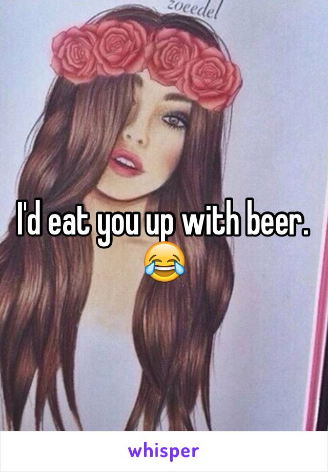 I'd eat you up with beer. 😂