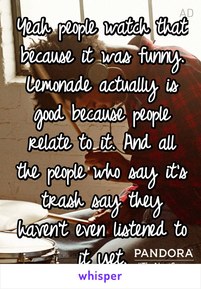 Yeah people watch that because it was funny. Lemonade actually is good because people relate to it. And all the people who say it's trash say they haven't even listened to it yet.