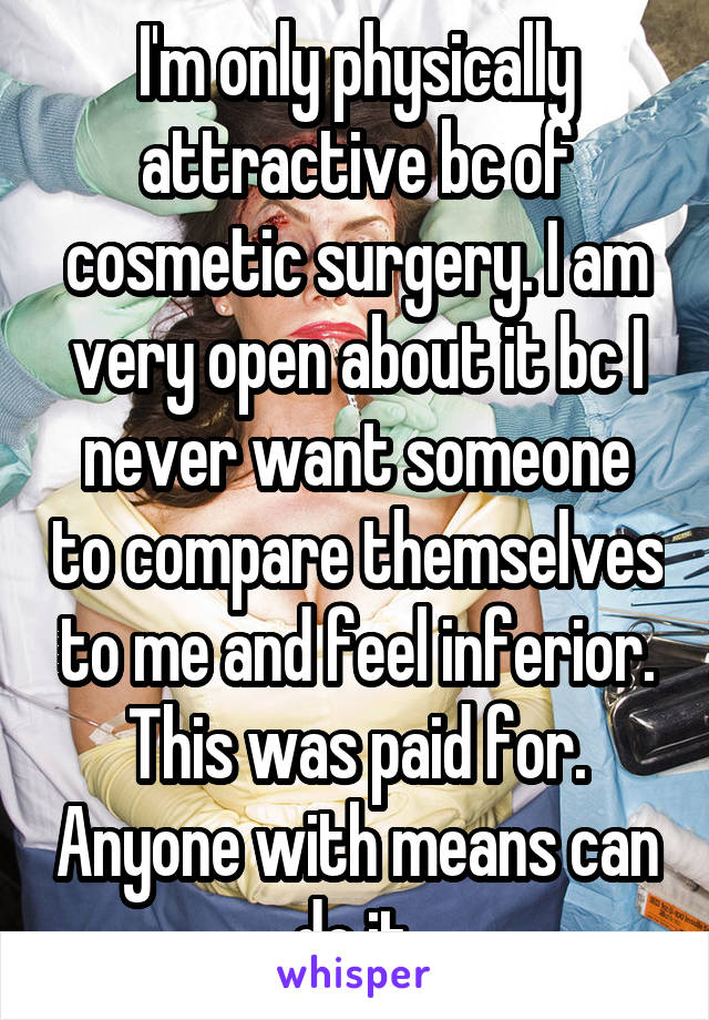 I'm only physically attractive bc of cosmetic surgery. I am very open about it bc I never want someone to compare themselves to me and feel inferior. This was paid for. Anyone with means can do it.