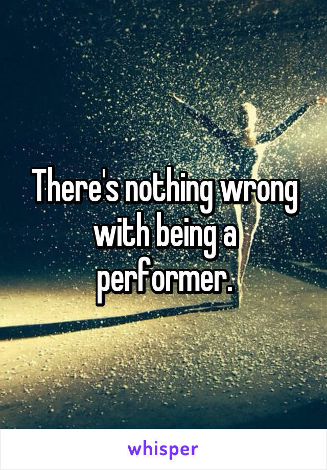 There's nothing wrong with being a performer.