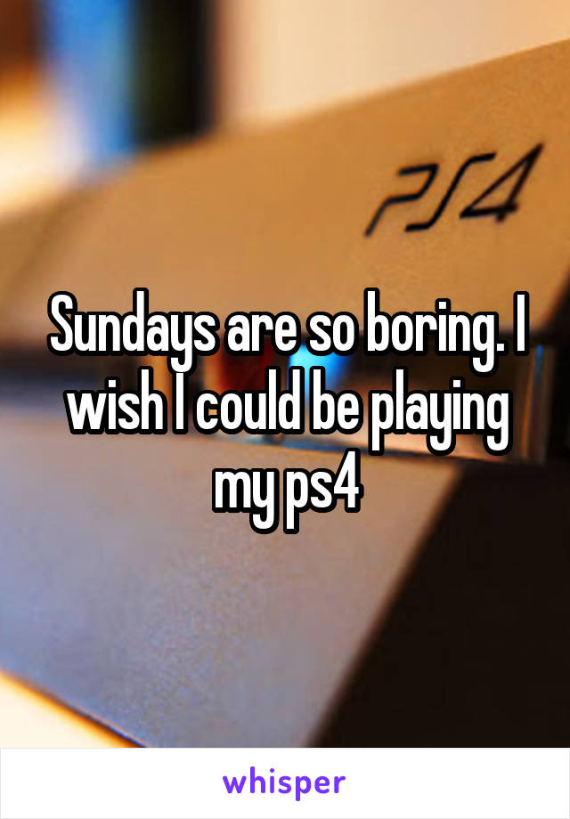 Sundays are so boring. I wish I could be playing my ps4