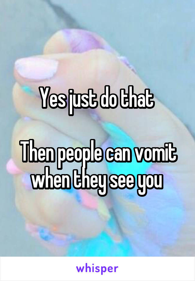 Yes just do that 

Then people can vomit when they see you 