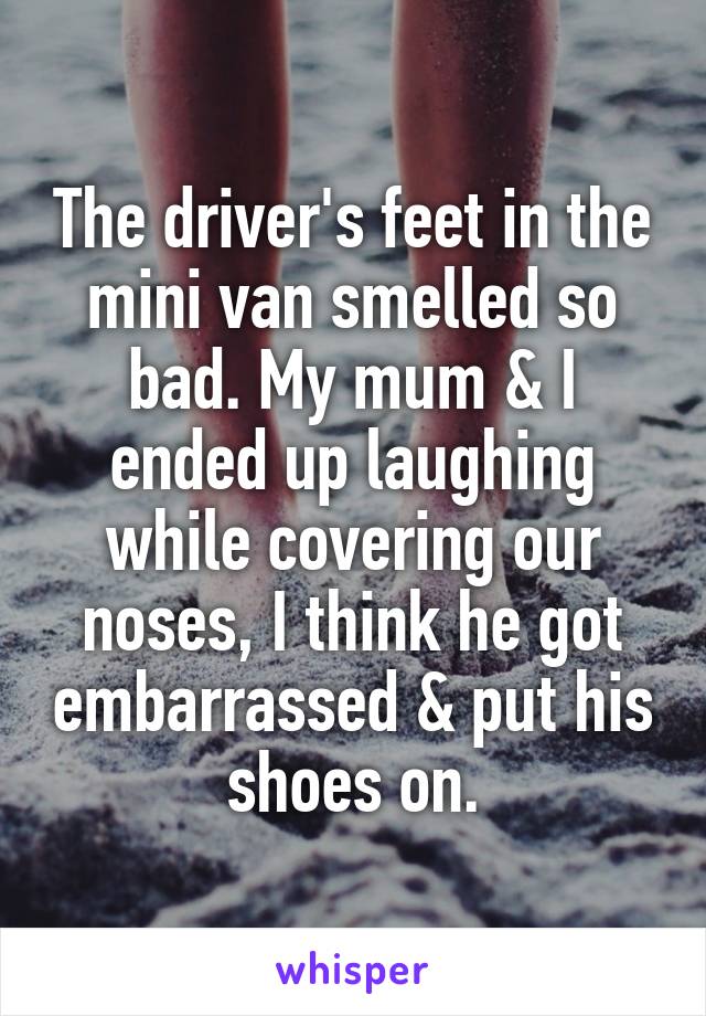 The driver's feet in the mini van smelled so bad. My mum & I ended up laughing while covering our noses, I think he got embarrassed & put his shoes on.