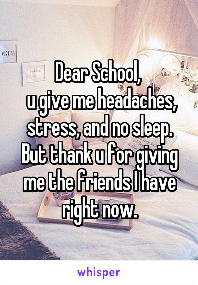 Dear School, 
 u give me headaches, stress, and no sleep. But thank u for giving me the friends I have right now.