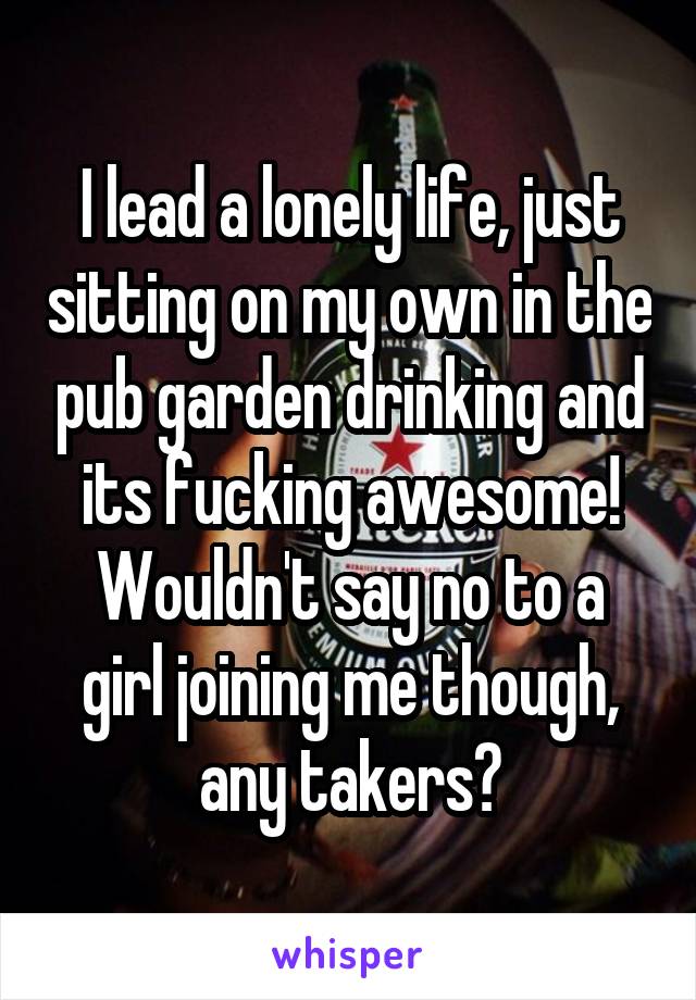 I lead a lonely life, just sitting on my own in the pub garden drinking and its fucking awesome!
Wouldn't say no to a girl joining me though, any takers?