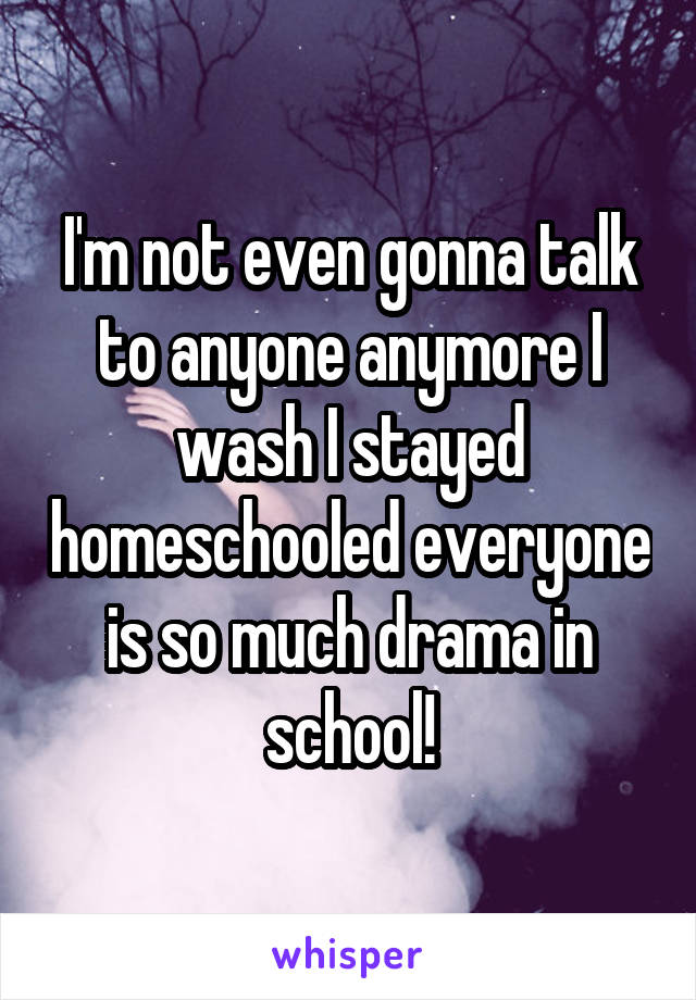 I'm not even gonna talk to anyone anymore I wash I stayed homeschooled everyone is so much drama in school!