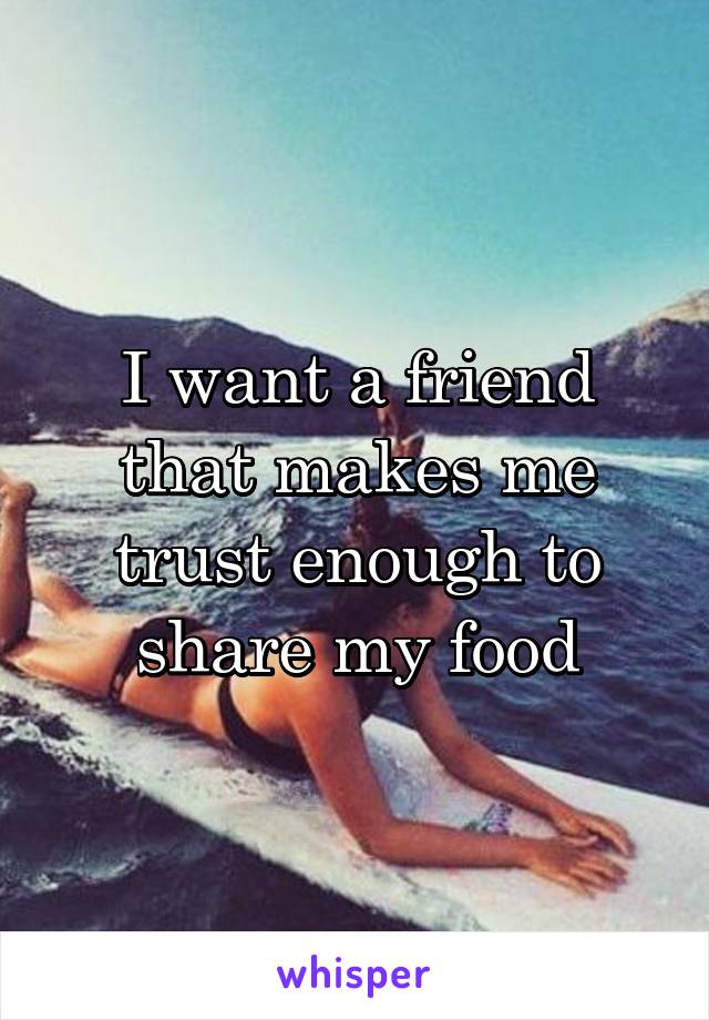 I want a friend that makes me trust enough to share my food