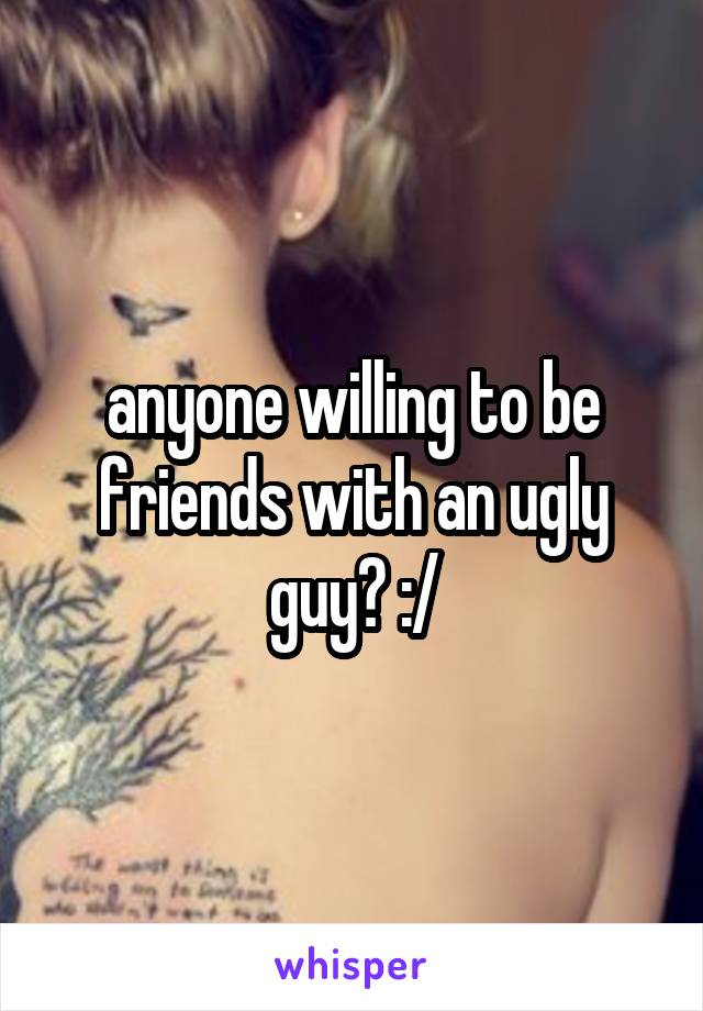 anyone willing to be friends with an ugly guy? :/