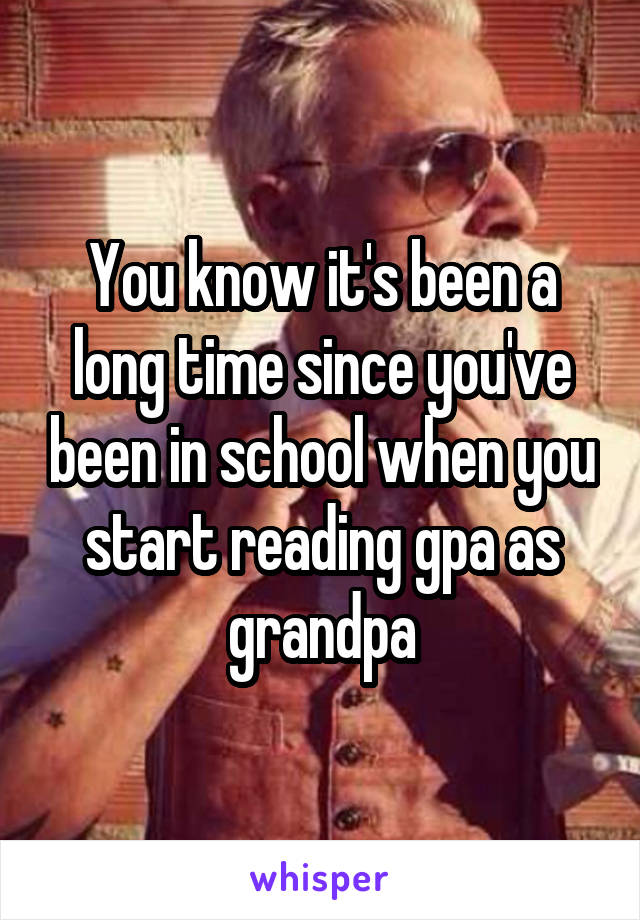 You know it's been a long time since you've been in school when you start reading gpa as grandpa