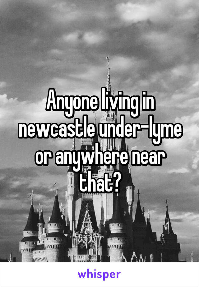 Anyone living in newcastle under-lyme or anywhere near that?