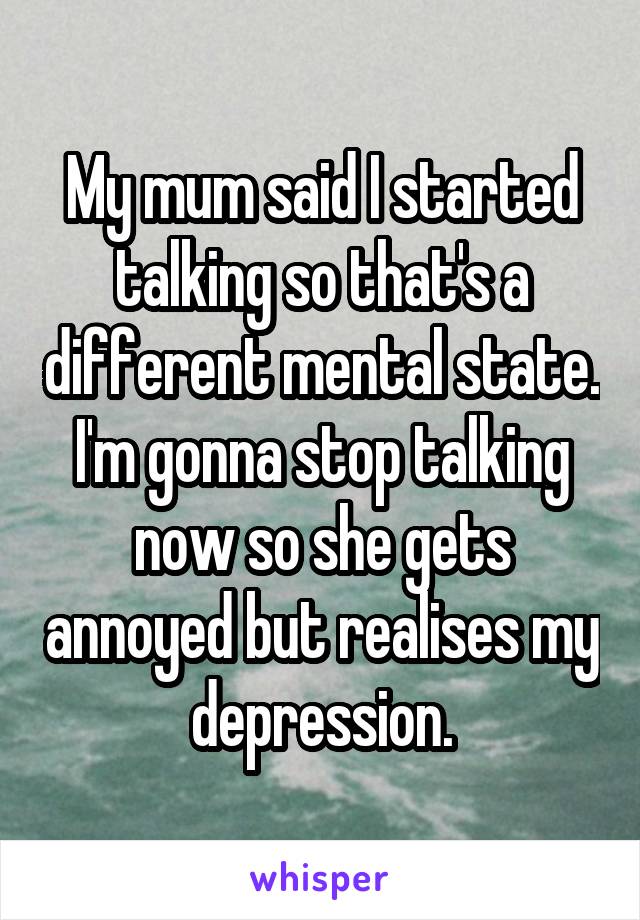 My mum said I started talking so that's a different mental state. I'm gonna stop talking now so she gets annoyed but realises my depression.