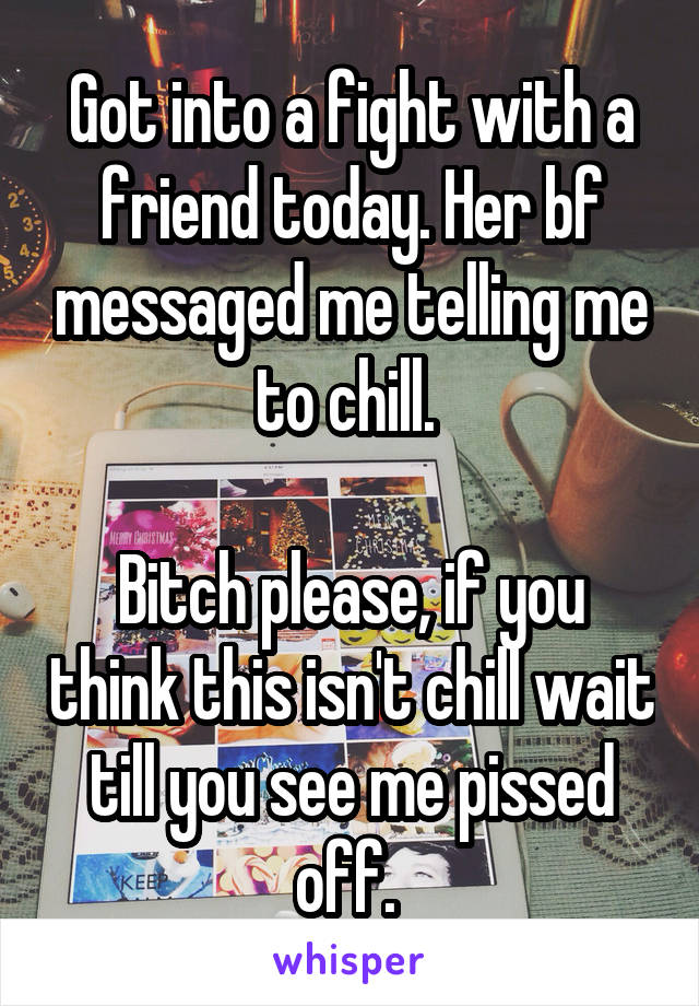 Got into a fight with a friend today. Her bf messaged me telling me to chill. 

Bitch please, if you think this isn't chill wait till you see me pissed off. 