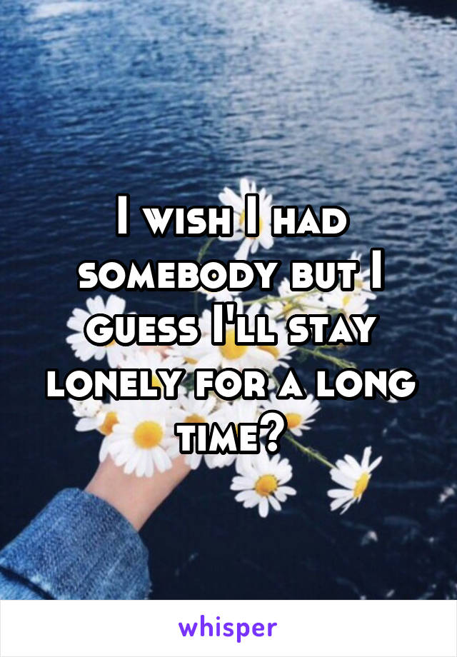 I wish I had somebody but I guess I'll stay lonely for a long time😔