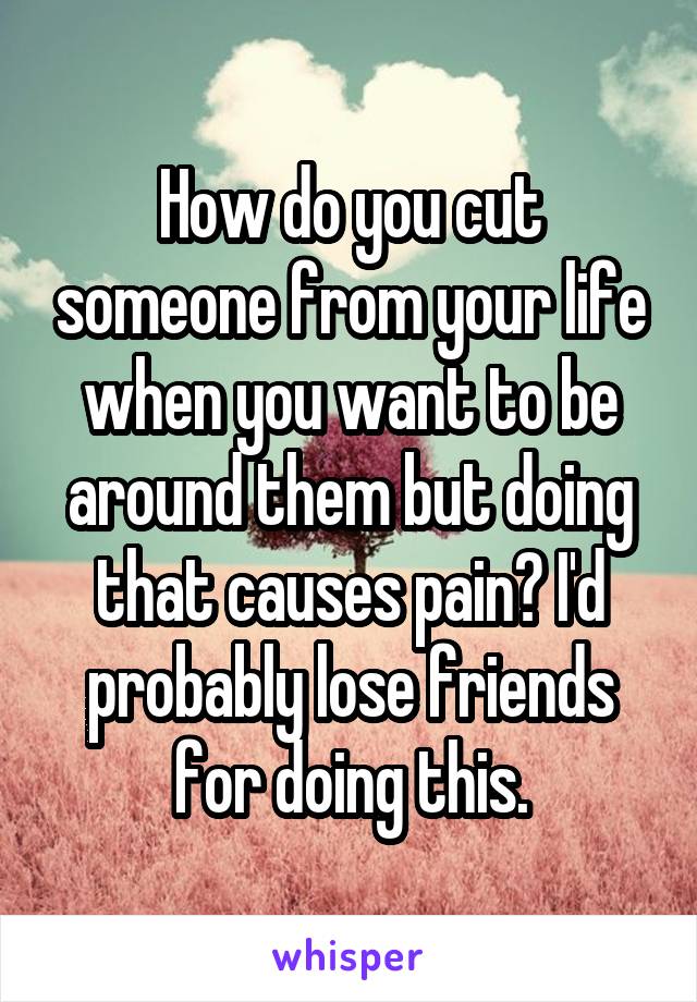 How do you cut someone from your life when you want to be around them but doing that causes pain? I'd probably lose friends for doing this.