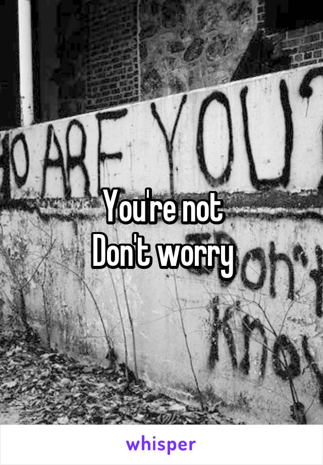 You're not
Don't worry