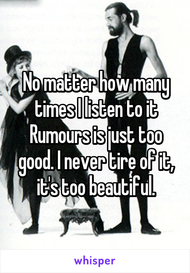 No matter how many times I listen to it Rumours is just too good. I never tire of it, it's too beautiful.