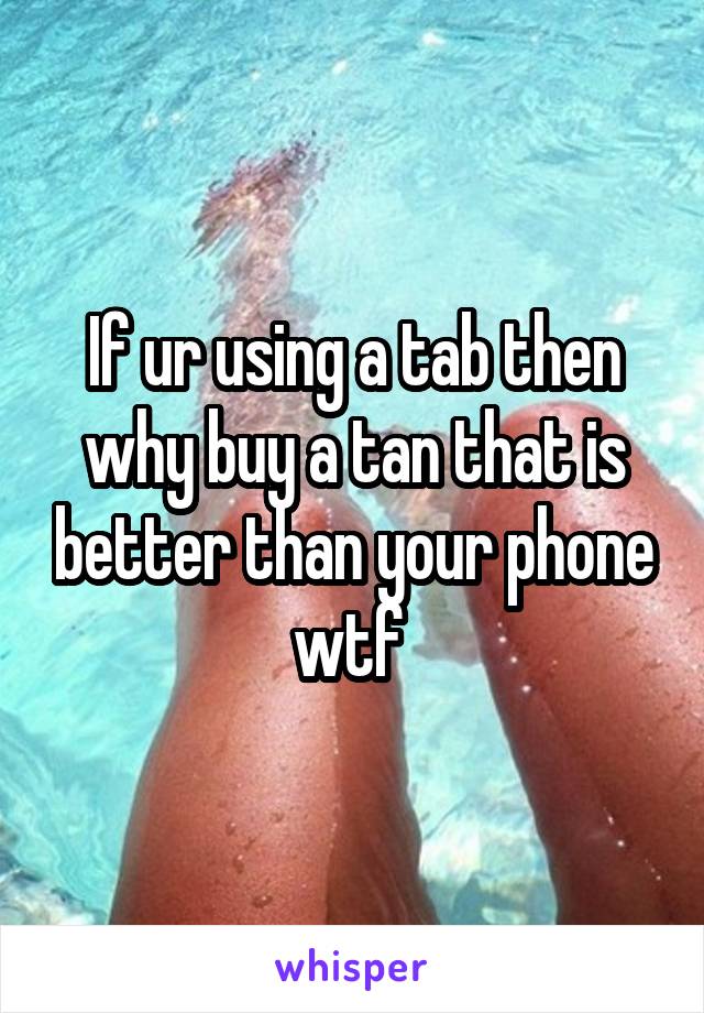 If ur using a tab then why buy a tan that is better than your phone wtf 