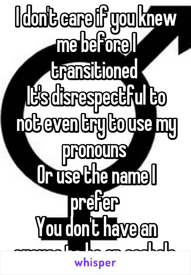 I don't care if you knew me before I transitioned 
It's disrespectful to not even try to use my pronouns 
Or use the name I prefer 
You don't have an excuse to be an asshole 