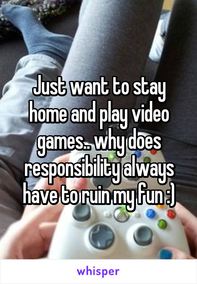 Just want to stay home and play video games.. why does responsibility always have to ruin my fun :)