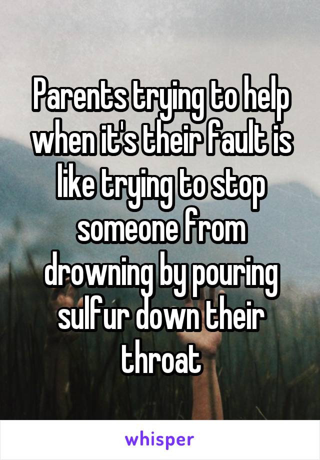 Parents trying to help when it's their fault is like trying to stop someone from drowning by pouring sulfur down their throat