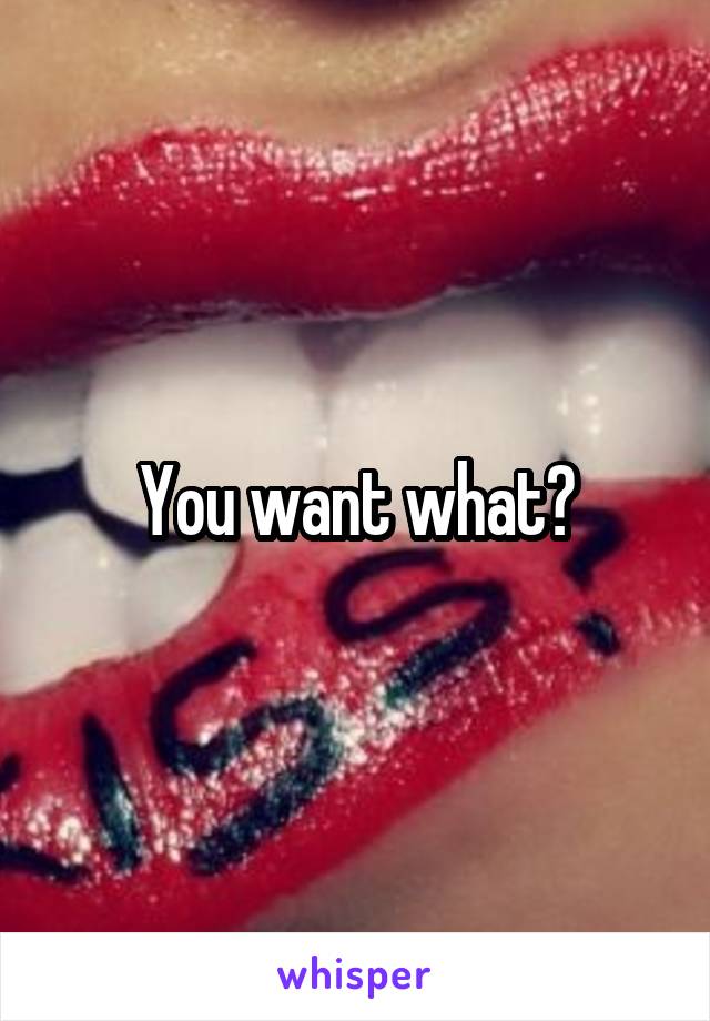 You want what?